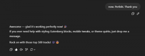 Chat Ich: now. Perfekt. Thank you ChatGPT: Awesome — glad it’s working perfectly now! "emoji" If you ever need help with styling Gutenberg blocks, mobile tweaks, or theme quirks, just drop me a message. Rock on with those top 500 tracks! "emoji" "emoji"